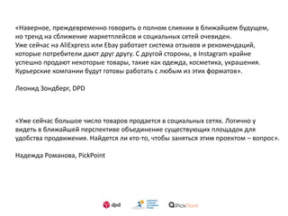 «Наверное, преждевременно говорить о полном слиянии в ближайшем будущем,
но тренд на сближение маркетплейсов и социальных сетей очевиден.
Уже сейчас на AliExpress или Ebay работает система отзывов и рекомендаций,
которые потребители дают друг другу. С другой стороны, в Instagram крайне
успешно продают некоторые товары, такие как одежда, косметика, украшения.
Курьерские компании будут готовы работать с любым из этих форматов».
Леонид Зондберг, DPD
«Уже сейчас большое число товаров продается в социальных сетях. Логично у
видеть в ближайшей перспективе объединение существующих площадок для
удобства продвижения. Найдется ли кто-то, чтобы заняться этим проектом – вопрос».
Надежда Романова, PickPoint
 