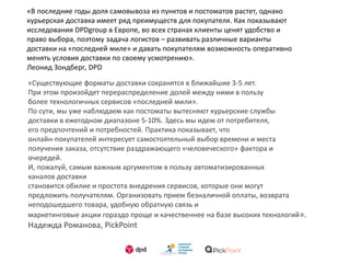«В последние годы доля самовывоза из пунктов и поcтоматов растет, однако
курьерская доставка имеет ряд преимуществ для покупателя. Как показывают
исследования DPDgroup в Европе, во всех странах клиенты ценят удобство и
право выбора, поэтому задача логистов – развивать различные варианты
доставки на «последней миле» и давать покупателям возможность оперативно
менять условия доставки по своему усмотрению».
Леонид Зондберг, DPD
«Существующие форматы доставки сохранятся в ближайшие 3-5 лет.
При этом произойдет перераспределение долей между ними в пользу
более технологичных сервисов «последней мили».
По сути, мы уже наблюдаем как постоматы вытесняют курьерские службы
доставки в ежегодном диапазоне 5-10%. Здесь мы идем от потребителя,
его предпочтений и потребностей. Практика показывает, что
онлайн-покупателей интересует самостоятельный выбор времени и места
получения заказа, отсутствие раздражающего «человеческого» фактора и
очередей.
И, пожалуй, самым важным аргументом в пользу автоматизированных
каналов доставки
становится обилие и простота внедрения сервисов, которые они могут
предложить получателям. Организовать прием безналичной оплаты, возврата
неподошедшего товара, удобную обратную связь и
маркетинговые акции гораздо проще и качественнее на базе высоких технологий».
Надежда Романова, PickPoint
 