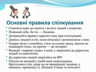 Основні правила спілкування
 Ставтеся один до одного і до всіх людей з повагою.
 Поважай себе, бо ти — Людина.
 Дотримуйся правил гарного тону при спілкуванні.
 Дивись людині в очі, коли вітаєшся і розмовляєш з нею.
 Говори чітко і спокійно, стеж за силою звуку, ніколи не
підвищуй голос, не кричи — це негарно.
 Вживай «чарівні слова» в мові, у звертанні до дорослих
людей та однолітків.
 До дорослих людей звертайся на ВИ!
 Ніколи не вживай у своїй мові нецензурних,
брутальних слів, адже це не прикрашає людину, а
навпаки, принижує її, збіднює її мову та інтелект.
 