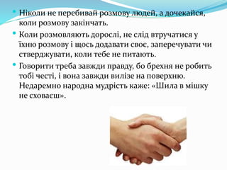  Ніколи не перебивай розмову людей, а дочекайся,
коли розмову закінчать.
 Коли розмовляють дорослі, не слід втручатися у
їхню розмову і щось додавати своє, заперечувати чи
стверджувати, коли тебе не питають.
 Говорити треба завжди правду, бо брехня не робить
тобі честі, і вона завжди вилізе на поверхню.
Недаремно народна мудрість каже: «Шила в мішку
не сховаєш».
 