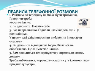 ПРАВИЛА ТЕЛЕФОННОЇ РОЗМОВИ
 1. Розмова по телефону не може бути тривалою.
Говорити треба
коротко і ясно.
2. Ви дзвоните. Назвіть себе.
3. Вас неправильно з’єднали і вам відповіли: «Це
поліклініка».
У цьому разі слід попросити вибачення і покласти
слухавку.
4. Ви дзвоните в довідкове бюро. Вітатися не
обов’язково. Це займає час і лінію.
5. Вам доводиться телефонувати у справах до когось
додому.
Треба вибачитися, коротко викласти суть і домовитись
про ділову зустріч.
 