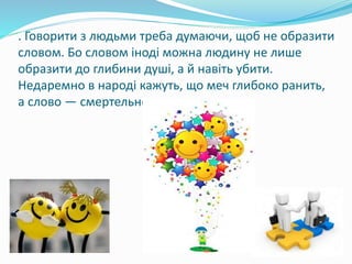 . Говорити з людьми треба думаючи, щоб не образити
словом. Бо словом іноді можна людину не лише
образити до глибини душі, а й навіть убити.
Недаремно в народі кажуть, що меч глибоко ранить,
а слово — смертельно.
 