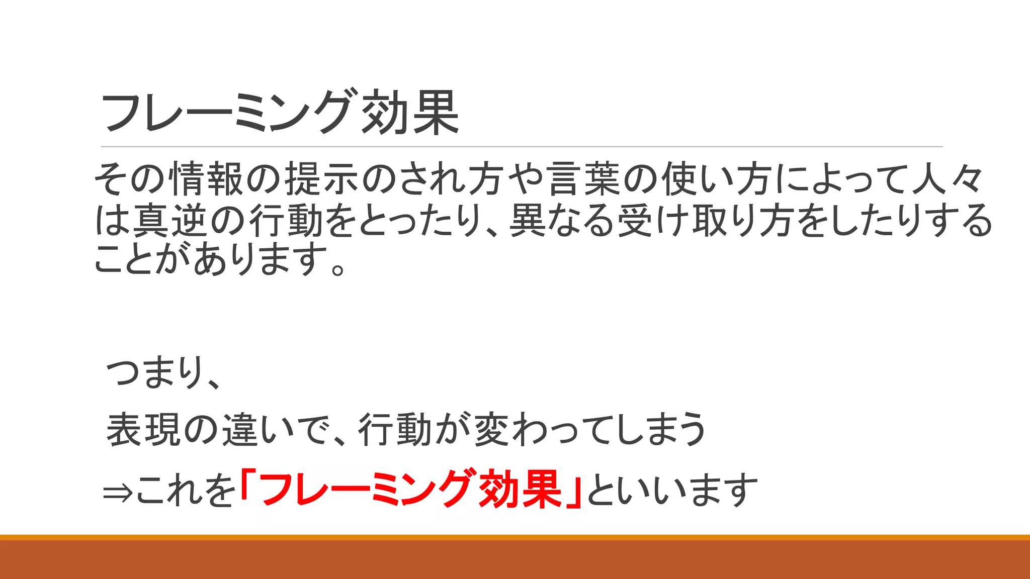 フレーミング効果
その情報の提示のされ方や言葉の使い方によって人々
は真逆の行動をとったり、異なる受け取り方をしたりする
ことがあります。
つまり、
表現の違いで、行動が変わってしまう
⇒これを「フレーミング効果」といいます
 