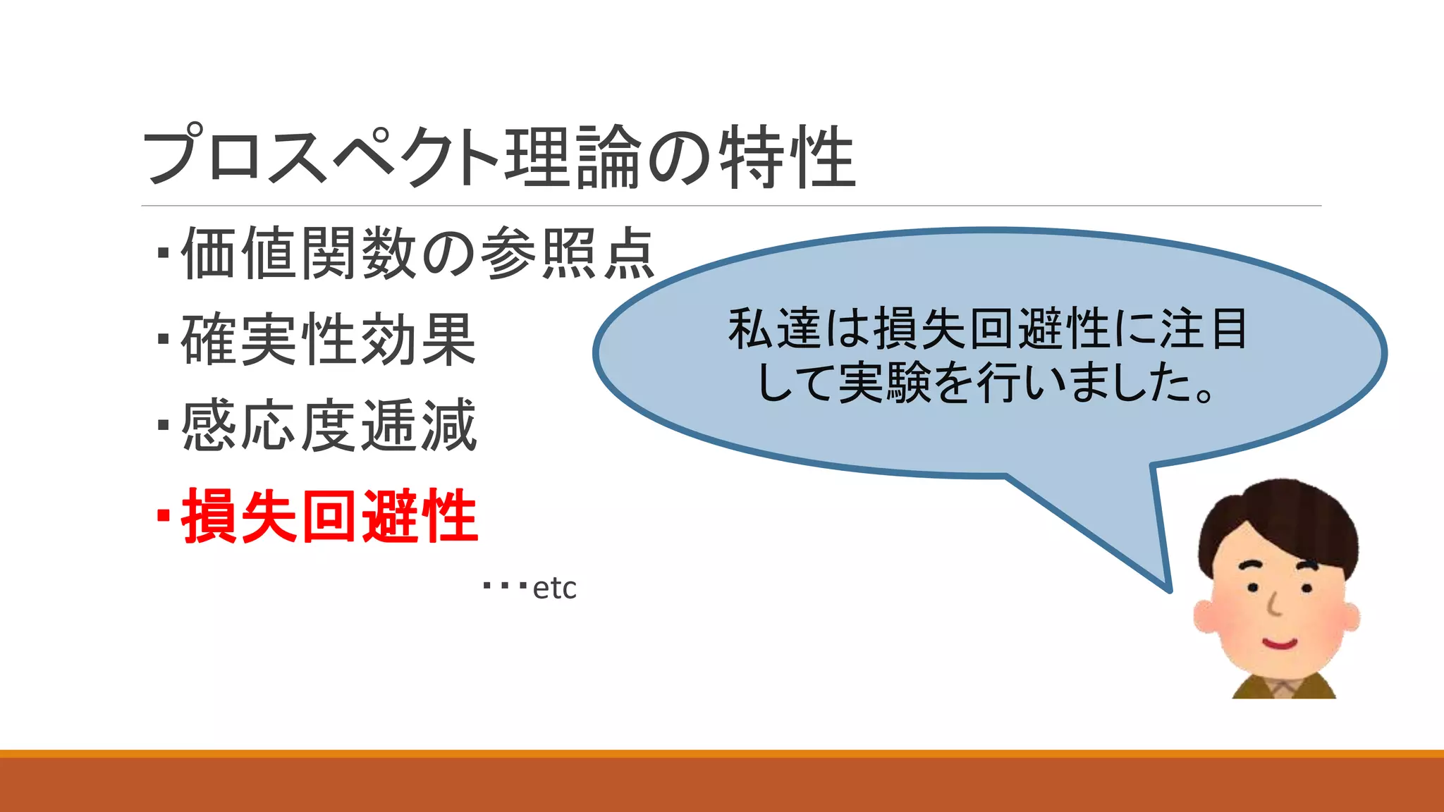 プロスペクト理論の特性
・価値関数の参照点
・確実性効果
・感応度逓減
・損失回避性
・・・etc
私達は損失回避性に注目
して実験を行いました。
 