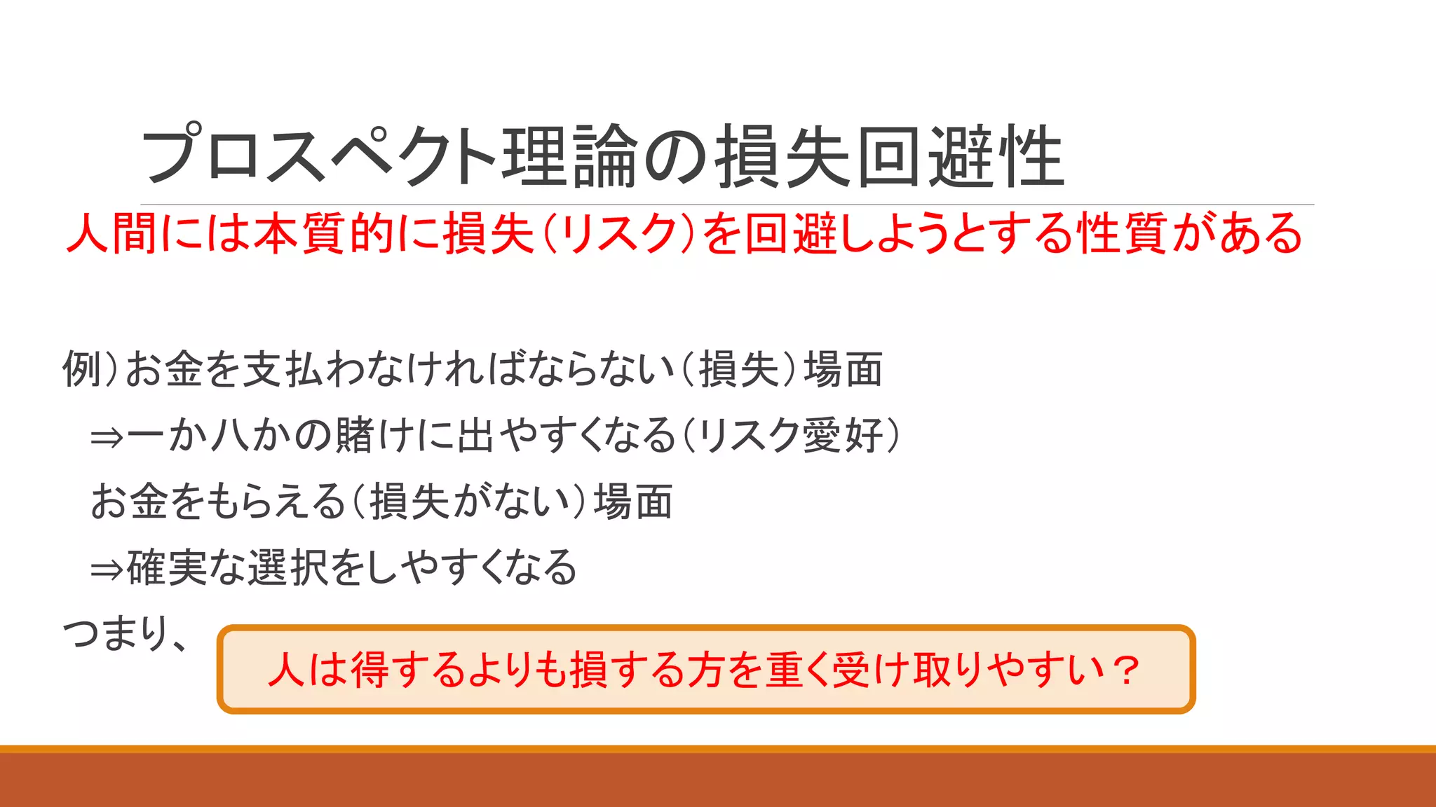 プロスペクト理論の損失回避性
人間には本質的に損失（リスク）を回避しようとする性質がある
例）お金を支払わなければならない（損失）場面
⇒一か八かの賭けに出やすくなる（リスク愛好）
お金をもらえる（損失がない）場面
⇒確実な選択をしやすくなる
つまり、
人は得するよりも損する方を重く受け取りやすい？
 