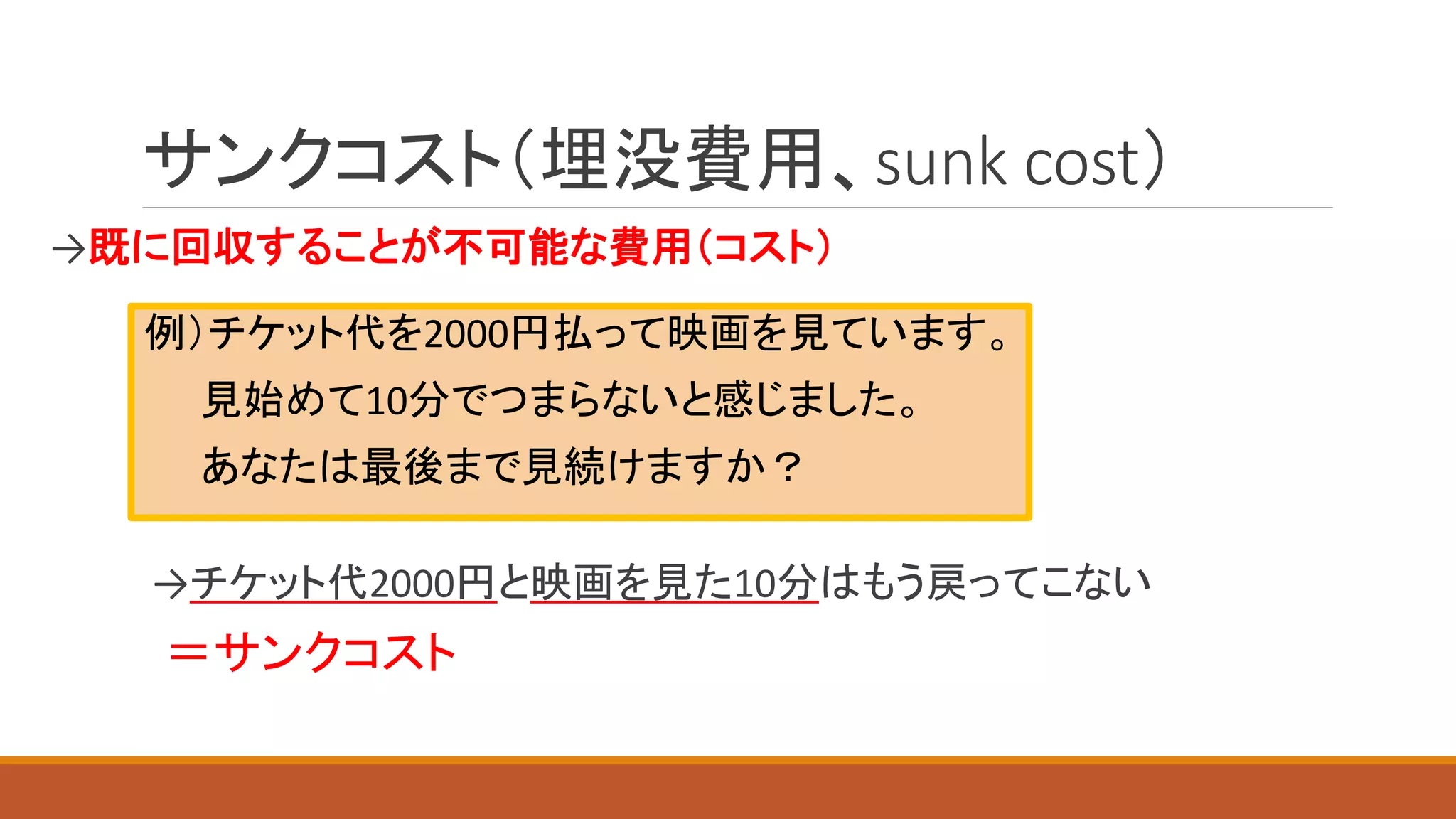 サンクコスト（埋没費用、sunk cost）
→既に回収することが不可能な費用（コスト）
→チケット代2000円と映画を見た10分はもう戻ってこない
＝サンクコスト
例）チケット代を2000円払って映画を見ています。
見始めて10分でつまらないと感じました。
あなたは最後まで見続けますか？
 