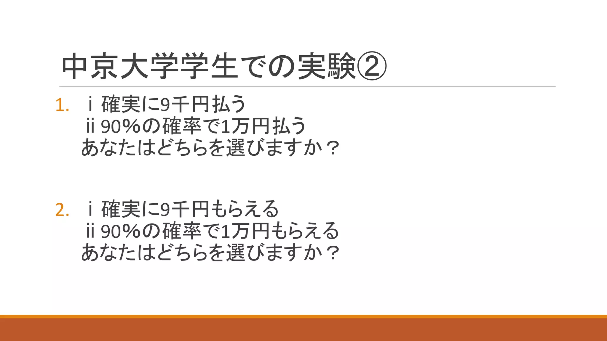 中京大学学生での実験②
1. ⅰ確実に9千円払う
ⅱ90％の確率で1万円払う
あなたはどちらを選びますか？
2. ⅰ確実に9千円もらえる
ⅱ90％の確率で1万円もらえる
あなたはどちらを選びますか？
 
