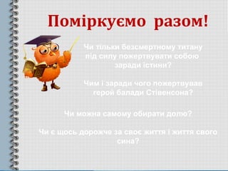 Поміркуємо разом!
Чи тільки безсмертному титану
під силу пожертвувати собою
заради істини?
Чим і заради чого пожертвував
герой балади Стівенсона?
Чи можна самому обирати долю?
Чи є щось дорожче за своє життя і життя свого
сина?
 
