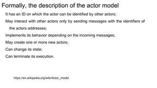 Formally, the description of the actor model
It has an ID on which the actor can be identified by other actors;
May interact with other actors only by sending messages with the identifiers of
the actors addresses;
Implements its behavior depending on the incoming messages;
May create one or more new actors;
Can change its state;
Can terminate its execution.
https://en.wikipedia.org/wiki/Actor_model
 