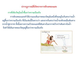 การหักเหของแสงท้าให้เรามองเห็นภาพของวัตถุอันหนึ่งที่จมอยู่ในก้นสระว่ายน้้า
อยู่ตื้นกว่าความเป็นจริง ที่เป็นเช่นนี้ก็เพราะว่า แสงจากก้นสระว่ายน้้าจะหักเหเมื่อเดินทาง
จากน้้าสู่อากาศ ทั้งนี้เพราะความเร็วของแสงที่เดินทางในอากาศเร็วกว่าเดินทางในน้้า
จึงท้าให้เห็นภาพของวัตถุอยู่ตื้นกว่าความเป็นจริง
ปรากฏการณ์ที่เกิดจากการหักเหของแสง
การที่เห็นวัตถุในน้้าตื้นกว่าความเป็นจริง
 