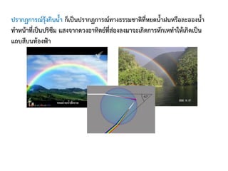ปรากฏการณ์รุ้งกินน้้า ก็เป็นปรากฏการณ์ทางธรรมชาติที่หยดน้้าฝนหรือละอองน้้า
ท้าหน้าที่เป็นปริซึม แสงจากดวงอาทิตย์ที่ส่องลงมาจะเกิดการหักเหท้าให้เกิดเป็น
แถบสีบนท้องฟ้า
 