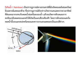 รุ้งกินน้้า ( Rainbow) เป็นปรากฏการณ์ทางธรรมชาติที่มักเกิดตอนหลังฝนตกใหม่
ยิ่งเฉพาะมีแดดออกด้วย ซึ่งปรากฏการณ์ดังกล่าวเกิดจากแสงแดดจากดวงอาทิตย์
ที่ส่องลงมากระทบกับหยดน้้าฝนหรือละอองน้้า แล้วจะเกิดการหักเหและการ
สะท้อนกลับหมดของแสงท้าให้เกิดเป็นแถบสีบนท้องฟ้า โดยการหักเหของแสงใน
หยดน้้านั้นจะแยกสเปกตรัมของแสงขาวจากแสงแดดออกเป็นแถบสีต่างๆ
 