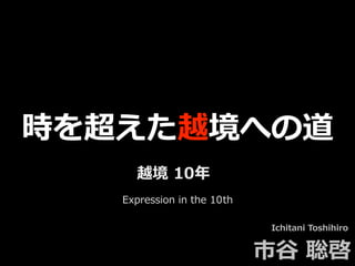 時を超えた越境への道
Ichitani Toshihiro
市⾕ 聡啓
越境 10年
Expression in the 10th
 
