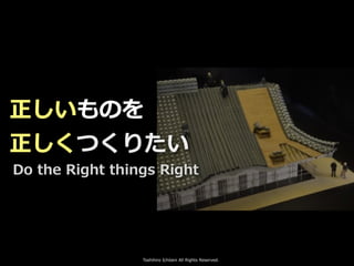 Toshihiro Ichitani All Rights Reserved.
正しいものを
正しくつくりたい
Do the Right things Right
 