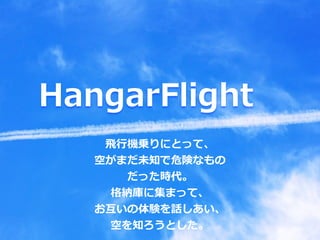 HangarFlight
⾶⾏機乗りにとって、
空がまだ未知で危険なもの
だった時代。
格納庫に集まって、
お互いの体験を話しあい、
空を知ろうとした。
 