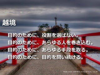 Toshihiro Ichitani All Rights Reserved.
⽬的のために、役割を選ばない。
⽬的のために、あらゆる⼈を巻き込む。
⽬的のために、あらゆる⼿段を取る。
⽬的のために、⽬的を問い続ける。
越境
Photo credit: Chill Mimi via Visual Hunt / CC BY
 