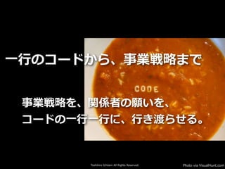 Toshihiro Ichitani All Rights Reserved.
事業戦略を、関係者の願いを、
コードの⼀⾏⼀⾏に、⾏き渡らせる。
⼀⾏のコードから、事業戦略まで
Photo via VisualHunt.com
 