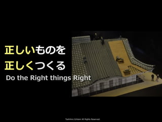 Toshihiro Ichitani All Rights Reserved.
正しいものを
正しくつくる
Do the Right things Right
 