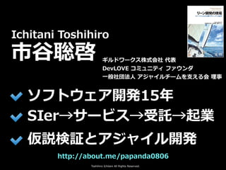 Toshihiro Ichitani All Rights Reserved.
http://about.me/papanda0806
Ichitani Toshihiro
市⾕聡啓
ソフトウェア開発15年
SIer→サービス→受託→起業
仮説検証とアジャイル開発
ギルドワークス株式会社 代表
DevLOVE コミュニティ ファウンダ
⼀般社団法⼈ アジャイルチームを⽀える会 理事
 