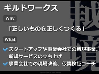 Toshihiro Ichitani All Rights Reserved.
スタートアップや事業会社での新規事業、
新規サービスの⽴ち上げ
事業会社での現場改善、仮説検証コーチ
ギルドワークス
「正しいものを正しくつくる」
Why
What
 