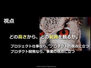 Toshihiro Ichitani All Rights Reserved.
視点
どの⾼さから、どの範囲を観るか。
プロジェクト仕事なら、プロダクトの視点に⽴つ
プロダクト開発なら、事業の視点に⽴つ
 