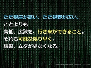 Toshihiro Ichitani All Rights Reserved.
Photo credit: Isaiah115 via Visual Hunt / CC BY-SA
ただ視座が⾼い、ただ視野が広い、
ことよりも
⾼低、広狭を、⾏き来ができること。
それも可能な限り早く。
結果、ムダが少なくなる。
 