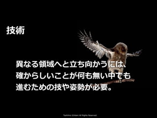 Toshihiro Ichitani All Rights Reserved.
技術
異なる領域へと⽴ち向かうには、
確からしいことが何も無い中でも
進むための技や姿勢が必要。
 