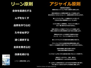 Toshihiro Ichitani All Rights Reserved.
リーン原則 アジャイル原則
全体を最適化する
ムダをなくす
品質を作り込む
たゆまぬ学び
速く提供する
全員を巻き込む
改善を続ける
顧客満⾜を最優先し、
価値のあるソフトウェアを早く継続的に提供します。
要求の変更はたとえ開発の後期であっても歓迎します。
変化を味⽅につけることによって、お客様の競争⼒を引き上げます。
動くソフトウェアを、2-3週間から2-3ヶ⽉という
できるだけ短い時間間隔でリリースします。
ビジネス側の⼈と開発者は、プロジェクトを通して
⽇々⼀緒に働かなければなりません。
意欲に満ちた⼈々を集めてプロジェクトを構成します。
環境と⽀援を与え仕事が無事終わるまで彼らを信頼します。
情報を伝えるもっとも効率的で効果的な⽅法は
フェイス・トゥ・フェイスで話をすることです。
動くソフトウェアこそが進捗の最も重要な尺度です。
アジャイル･プロセスは持続可能な開発を促進します。
⼀定のペースを継続的に維持できるようにしなければなりません。
技術的卓越性と優れた設計に対する
不断の注意が機敏さを⾼めます。
シンプルさ（ムダなく作れる量を最⼤限にすること）が本質です。
最良のアーキテクチャ・要求・設計は、
⾃⼰組織的なチームから⽣み出されます。
チームがもっと効率を⾼めることができるかを定期的に振り返り、
それに基づいて⾃分たちのやり⽅を最適に調整します。
(「リーン開発の現場」より)
 