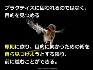 Toshihiro Ichitani All Rights Reserved.
プラクティスに囚われるのではなく、
⽬的を⾒つめる
原則に依り、⽬的に向かうための術を
⾃ら⾒つけようとする限り、
前に進むことができる。
 