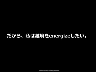 Toshihiro Ichitani All Rights Reserved.
だから、私は越境をenergizeしたい。
 