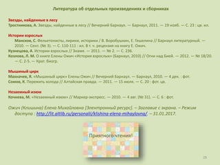 29
Литература об отдельных произведениях и сборниках
Звезды, найденные в лесу
Тростникова, А. Звезды, найденные в лесу // Вечерний Барнаул. — Барнаул, 2011. — 19 нояб. — С. 23 : цв. ил.
Истории взрослых
Мансков, С. Фельетонисты, лирики, историки / В. Воробушкин, Е. Гешелина // Барнаул литературный. —
2010. — Сент. (№ 3). — С. 110-111 : ил. В т. ч. рецензия на книгу Е. Ожич.
Кузнецова, А. Истории взрослых // Знамя. — 2011. — № 2. — С. 236.
Козлова, Л. М. О книге Елены Ожич «История взрослых» (Барнаул, 2010) // Огни над Бией. — 2012. — № 18/20.
— С. 2-5. — Крат. биогр.
Мышиный цирк
Махначев, Я. «Мышиный цирк» Елены Ожич // Вечерний Барнаул. — Барнаул, 2010. — 4 дек. : фот.
Сомов, К. Пережить холода // Алтайская правда. — 2011. — 15 июля. — С. 20 : фот. цв.
Незаемный изюм
Кочнева, М. «Незаемный изюм» // Маркер-экспресс. — 2010. — 4 авг. (№ 31). — С. 6 : фот.
Ожич (Клишина) Елена Михайловна [Электронный ресурс]. – Заглавие с экрана. – Режим
доступа : http://lit.altlib.ru/personalii/klishina-elena-mihaylovna/. – 31.01.2017.
Приятного чтения!
 