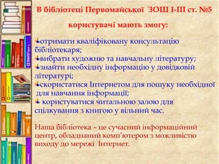 В бібліотеці Первомайської ЗОШ І-ІІІ ст. №5
користувачі мають змогу:
отримати кваліфіковану консультацію
бібліотекаря;
вибрати художню та навчальну літературу;
знайти необхідну інформацію у довідковій
літературі;
скористатися Інтернетом для пошуку необхідної
для навчання інформації;
користуватися читальною залою для
спілкування з книгою у вільний час.
Наша бібліотека – це сучасний інформаційний
центр, обладнаний комп’ютером з можливістю
виходу до мережі Інтернет.
 