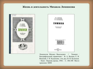 Ломоносов Михаил Васильевич // Химики :
биографический справочник / В. А. Волков, Е. В.
Вонский, Г. И. Кузнецова ; отв. ред. В. И. Кузнецов.
– Киев : Наукова Думка, 1984. – С. 306-308 Место
хранения: ХИМ
Жизнь и деятельность Михаила Ломоносова
 