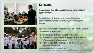 Конкурсы
Номинация для образовательных организаций
субъектов РФ.
Направлена на выявление самых активных
образовательных организаций, участвующих в
Акции.
Уровень активности образовательной организации
оценивается, исходя из:
суммарной активности его учеников;
количества участников конкурса в номинациях
«Экоплакат», «Эколидер»;
количества добровольцев, привлечённых
к участию в акции.
Срок проведения конкурса: с 15 марта по 5 мая
Положение о конкурсе будет представлено 10 марта 2017 года на сайте www.doit-together.ru
 
