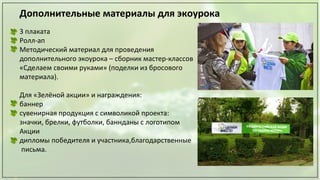 Дополнительные материалы для экоурока
3 плаката
Ролл-ап
Методический материал для проведения
дополнительного экоурока – сборник мастер-классов
«Сделаем своими руками» (поделки из бросового
материала).
Для «Зелёной акции» и награждения:
баннер
сувенирная продукция с символикой проекта:
значки, брелки, футболки, баннданы с логотипом
Акции
дипломы победителя и участника,благодарственные
письма.
 