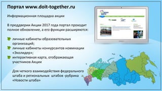 Портал www.doit-together.ru
Информационная площадка акции
В преддверии Акции 2017 года портал проходит
полное обновление, а его функции расширяются:
личные кабинеты образовательных
организаций;
личные кабинеты конкурсантов номинации
«Эколидер»;
интерактивная карта, отображающая
участников Акции
Для четкого взаимодействия федерального
штаба и региональных штабов -рубрика
«Новости штаба»
 