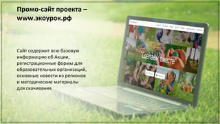 Промо-сайт проекта –
www.экоурок.рф
Сайт содержит всю базовую
информацию об Акции,
регистрационные формы для
образовательных организаций,
основные новости из регионов
и методические материалы
для скачивания.
 