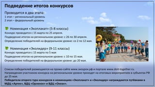 Подведение итогов конкурсовПодведение итогов конкурсов
Проводится в два этапа:
1 этап – региональный уровень
2 этап – федеральный уровень
Номинация «Экоплакат» (5-8 классы)
Конкурс проводится с 15 марта по 25 апреля.
Подведение итогов на региональном уровне: с 26 по 30 апреля.
Определение победителей на федеральном уровне: со 2 по 12 мая.
Номинация «Эколидер» (9-11 классы)
Конкурс проводится с 15 марта по 5 мая
Подведение итогов на региональном уровне: с 10 по 15 мая.
Определение победителей на федеральном уровне: до 20 мая.
Списки победителей размещаются на промо-сайте www.экоурок.рф и портале www.doit-together.ru.
Награждения участников конкурса на региональном уровне проходят на итоговых мероприятиях в субъектах РФ
до 25 мая.
Победители второго тура конкурсов в номинациях «Экоплакат» и «Эколидер» награждаются путёвками в
МДЦ «Артек», ВДЦ «Орленок» и ВДЦ «Океан».
 