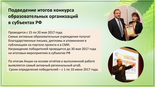 Подведение итогов конкурса
образовательных организаций
в субъектах РФ
Проводится с 15 по 20 мая 2017 года.
Самые активные образовательные учреждения получат
благодарственные письма, дипломы и упоминания в
публикациях на портале проекта и в СМИ.
Награждение победителей проводится до 30 мая 2017 года
на итоговых мероприятиях в субъектах РФ
По итогам Акции на основе отчётов о выполненной работе
выявляется самый активный региональный штаб.
Сроки определения победителей – с 1 по 10 июня 2017 года.
 