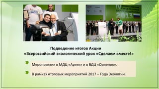 Подведение итогов Акции
«Всероссийский экологический урок «Сделаем вместе!»
Мероприятия в МДЦ «Артек» и в ВДЦ «Орленок».
В рамках итоговых мероприятий 2017 – Года Экологии.
 