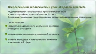 Всероссийский экологический урок «Сделаем вместе!»
«Сделаем вместе» – всероссийская просветительская акция
в рамках партийного проекта «Экология России».
Основными площадками проведения Акции являются образовательные организации.
Акция позволит:
повысить осведомленность школьников в вопросах
обращения с отходами;
мотивировать школьников к социальной активности;
выявить эколидеров и потенциальных активистов
в экологической сфере.
 