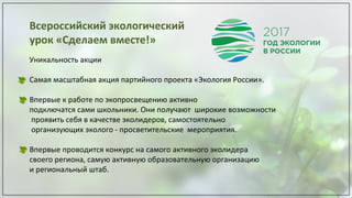 Всероссийский экологический
урок «Сделаем вместе!»
Уникальность акции
Самая масштабная акция партийного проекта «Экология России».
Впервые к работе по экопросвещению активно
подключатся сами школьники. Они получают широкие возможности
проявить себя в качестве эколидеров, самостоятельно
организующих эколого - просветительские мероприятия.
Впервые проводится конкурс на самого активного эколидера
своего региона, самую активную образовательную организацию
и региональный штаб.
 