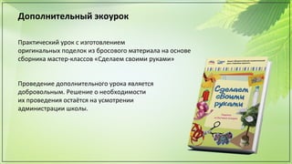 Дополнительный экоурок
Практический урок с изготовлением
оригинальных поделок из бросового материала на основе
сборника мастер-классов «Сделаем своими руками»
Проведение дополнительного урока является
добровольным. Решение о необходимости
их проведения остаётся на усмотрении
администрации школы.
 