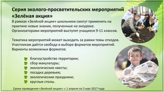 Серия эколого-просветительских мероприятий
«Зелёная акция»
В рамках «Зелёной акции» школьники смогут применить на
практике новые знания, полученные на экоуроке.
Организаторами мероприятий выступят учащиеся 9-11 классов.
Тематика мероприятий может выходить за рамки темы отходов.
Участникам даётся свобода в выборе форматов мероприятий.
Варианты возможных форматов:
благоустройство территории;
сбор макулатуры;
экологические квесты;
посадка деревьев;
экологические праздники;
круглые столы.
Сроки проведения «Зелёной акции»: с 1 апреля по 5 мая 2017 года
 
