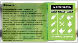 Конкурсы
Номинация «Экоплакат» (6-8 классы)
направлена на повышение экологической
осведомлённости, а также развитие творческих и
мотивационных способностей у учащихся средней
школы.
Формат социально-экологического плаката позволяет
обратиться к окружающим с призывом изменить
свои привычки и начать вести экологичный образ
жизни.
При оценке работ учитываются актуальность
проблемы, наличие предложенного реализуемого
решения и оригинальность подачи информации.
Сроки проведения конкурса: с 15 марта по 25 апреля 2017 года.
Положение о конкурсе будет представлено 10 марта 2017 года
на сайте www.doit-together.ru.
Конкурсы
Номинация «Экоплакат» (6-8 классы)
направлена на повышение экологической
осведомлённости, а также развитие творческих и
мотивационных способностей у учащихся средней
школы.
Формат социально-экологического плаката позволяет
обратиться к окружающим с призывом изменить
свои привычки и начать вести экологичный образ
жизни.
При оценке работ учитываются актуальность
проблемы, наличие предложенного реализуемого
решения и оригинальность подачи информации.
Сроки проведения конкурса: с 15 марта по 25 апреля 2017 года.
Положение о конкурсе будет представлено 10 марта 2017 года
на сайте www.doit-together.ru.
 