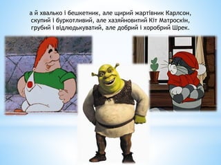 а й хвалько і бешкетник, але щирий жартівник Карлсон,
скупий і буркотливий, але хазяйновитий Кіт Матроскін,
грубий і відлюдькуватий, але добрий і хоробрий Шрек.
 