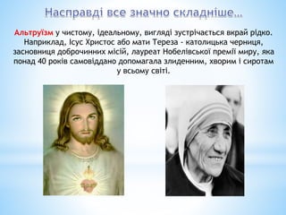 Альтруїзм у чистому, ідеальному, вигляді зустрічається вкрай рідко.
Наприклад, Ісус Христос або мати Тереза - католицька черниця,
засновниця доброчинних місій, лауреат Нобелівської премії миру, яка
понад 40 років самовіддано допомагала злиденним, хворим і сиротам
у всьому світі.
 
