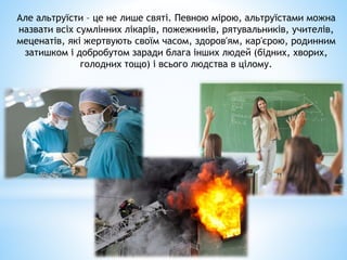 Але альтруїсти – це не лише святі. Певною мірою, альтруїстами можна
назвати всіх сумлінних лікарів, пожежників, рятувальників, учителів,
меценатів, які жертвують своїм часом, здоров'ям, кар'єрою, родинним
затишком і добробутом заради блага інших людей (бідних, хворих,
голодних тощо) і всього людства в цілому.
 