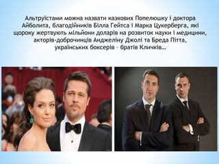 Альтруїстами можна назвати казкових Попелюшку і доктора
Айболита, благодійників Білла Гейтса і Марка Цукерберга, які
щороку жертвують мільйони доларів на розвиток науки і медицини,
акторів-доброчинців Анджеліну Джолі та Бреда Пітта,
українських боксерів – братів Кличків…
 