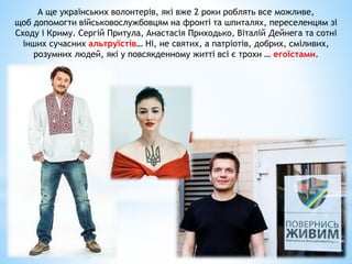 А ще українських волонтерів, які вже 2 роки роблять все можливе,
щоб допомогти військовослужбовцям на фронті та шпиталях, переселенцям зі
Сходу і Криму. Сергій Притула, Анастасія Приходько, Віталій Дейнега та сотні
інших сучасних альтруїстів… Ні, не святих, а патріотів, добрих, сміливих,
розумних людей, які у повсякденному житті всі є трохи … егоїстами.
 